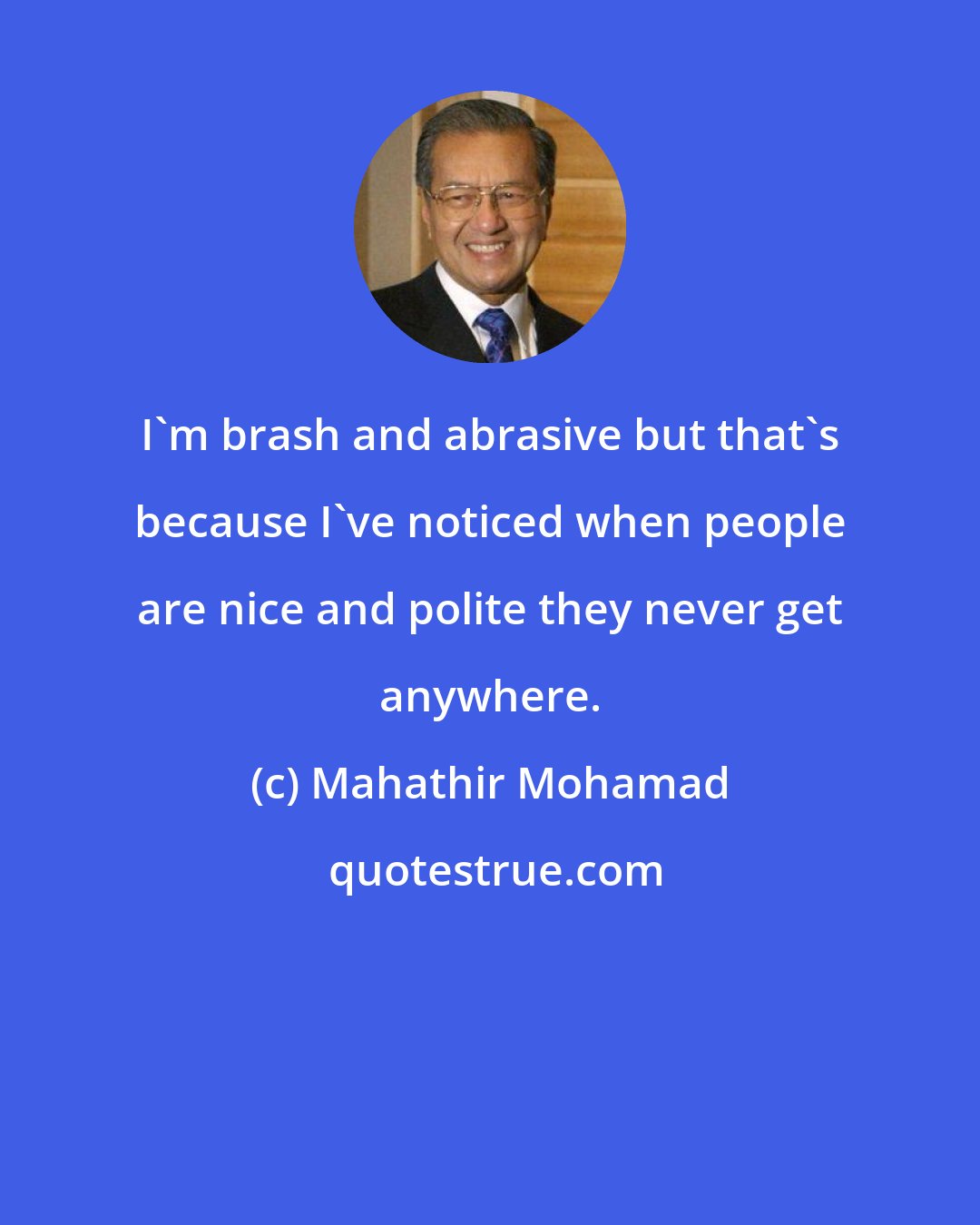 Mahathir Mohamad: I'm brash and abrasive but that's because I've noticed when people are nice and polite they never get anywhere.