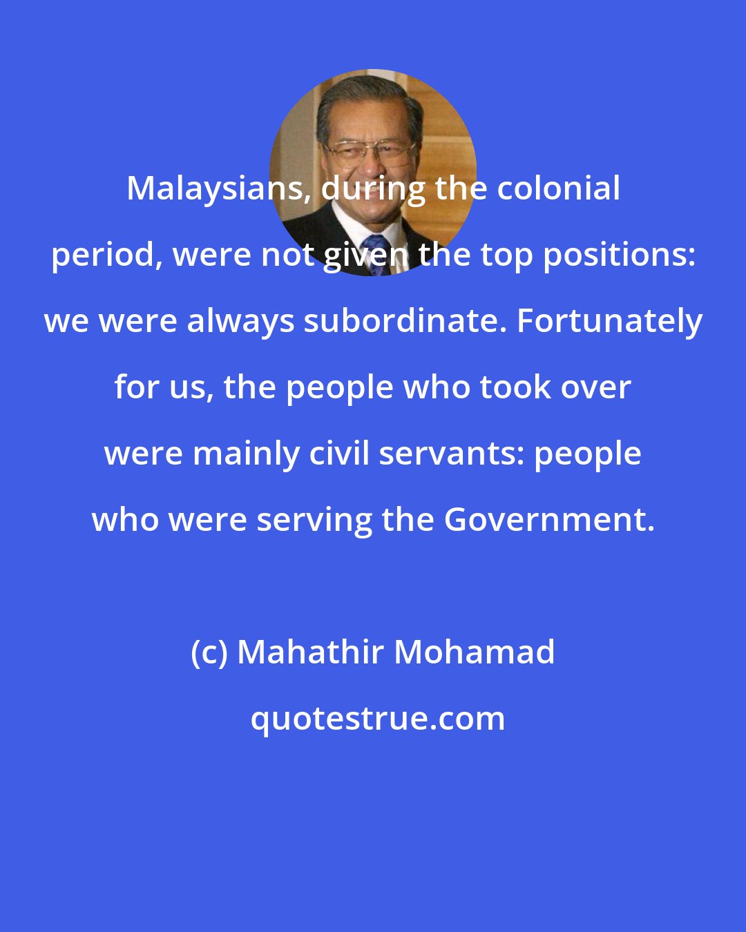 Mahathir Mohamad: Malaysians, during the colonial period, were not given the top positions: we were always subordinate. Fortunately for us, the people who took over were mainly civil servants: people who were serving the Government.