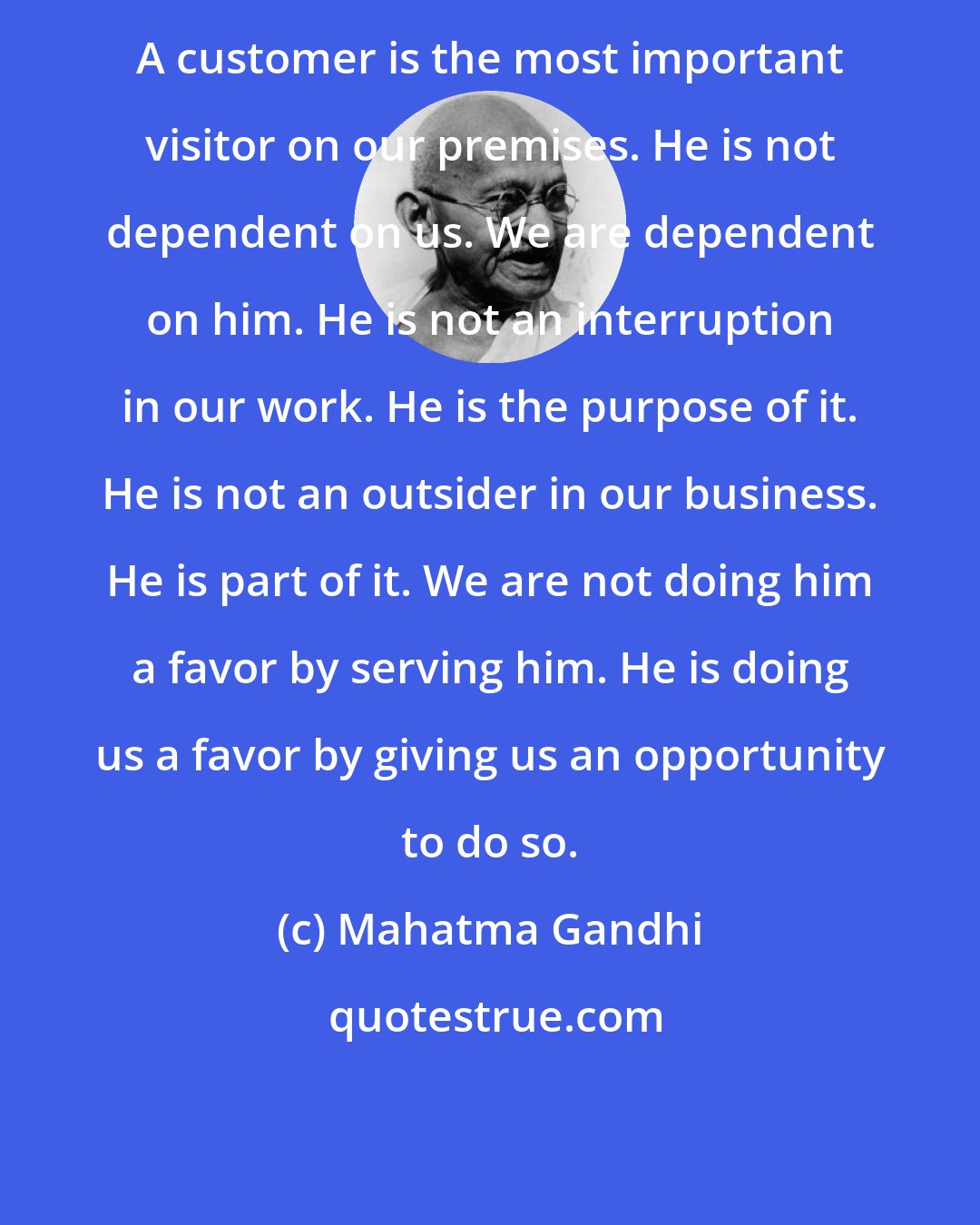 Mahatma Gandhi: A customer is the most important visitor on our premises. He is not dependent on us. We are dependent on him. He is not an interruption in our work. He is the purpose of it. He is not an outsider in our business. He is part of it. We are not doing him a favor by serving him. He is doing us a favor by giving us an opportunity to do so.