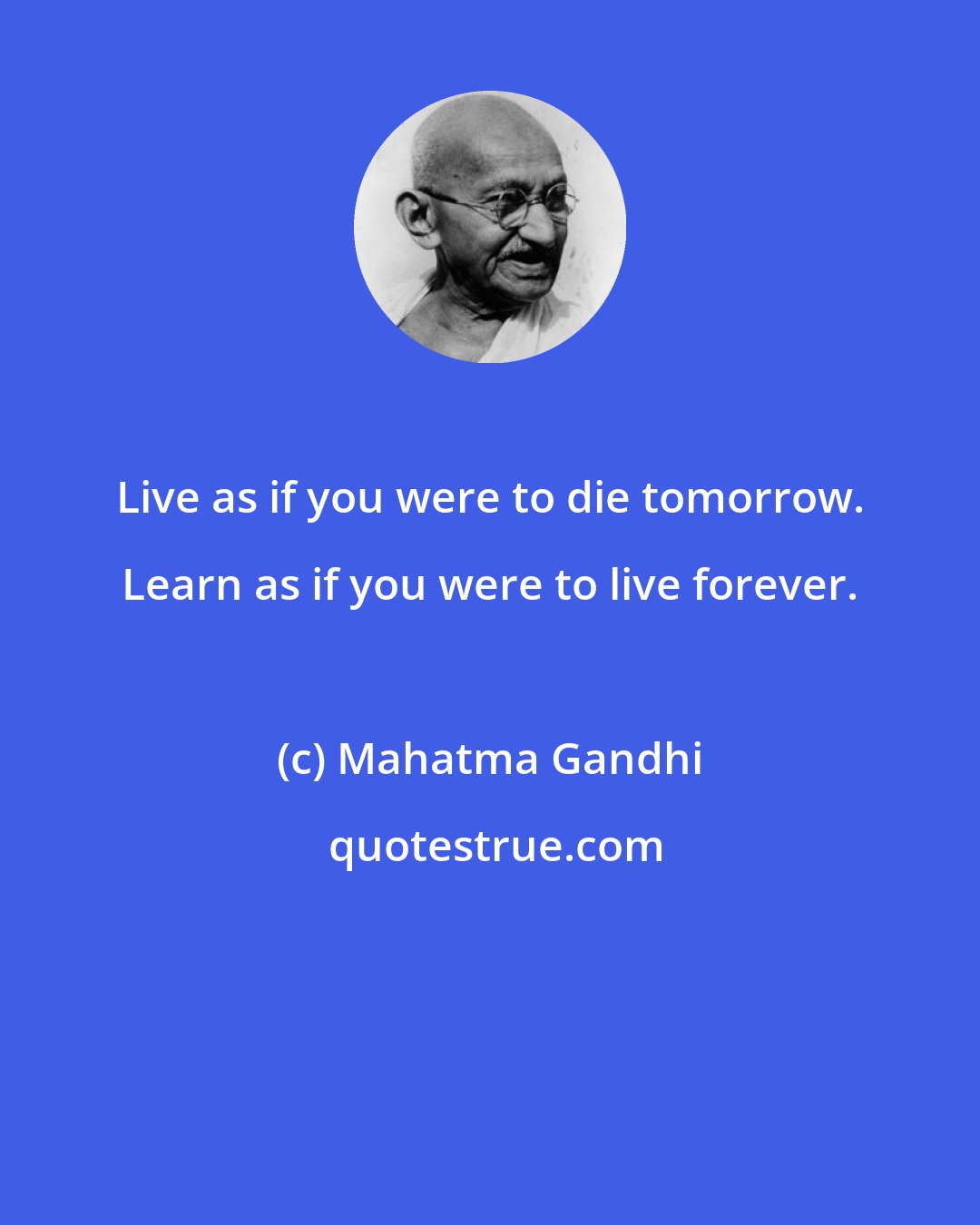 Mahatma Gandhi: Live as if you were to die tomorrow. Learn as if you were to live forever.