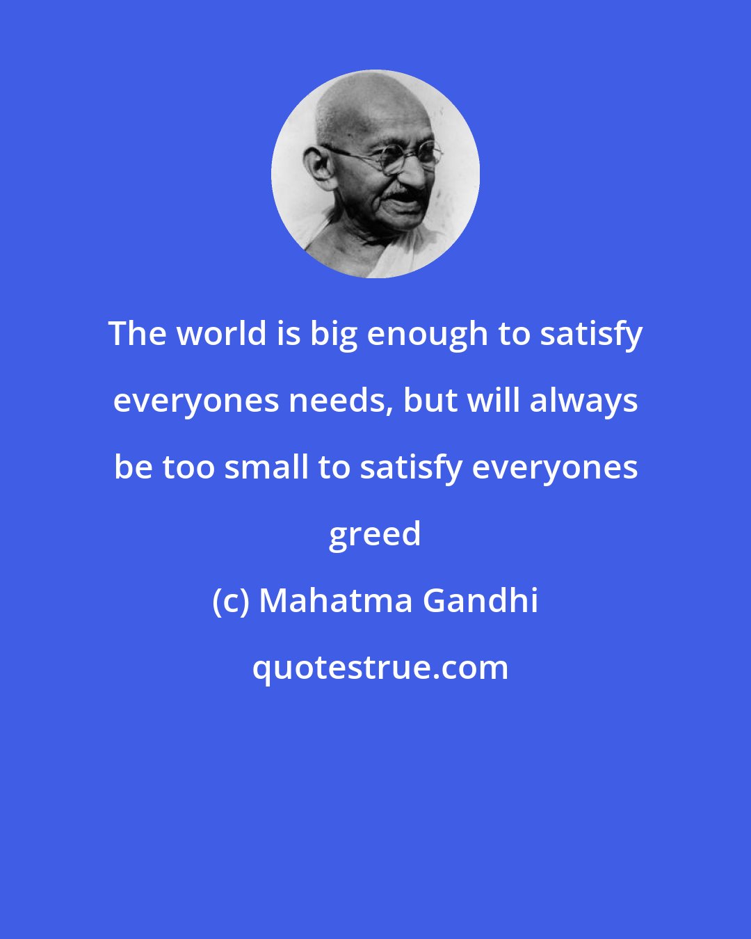Mahatma Gandhi: The world is big enough to satisfy everyones needs, but will always be too small to satisfy everyones greed
