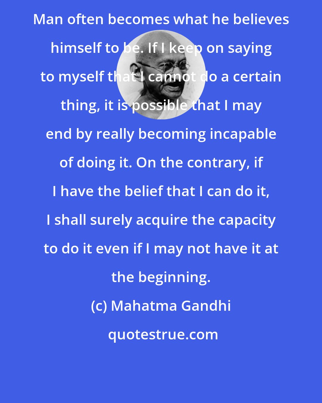 Mahatma Gandhi: Man often becomes what he believes himself to be. If I keep on saying to myself that I cannot do a certain thing, it is possible that I may end by really becoming incapable of doing it. On the contrary, if I have the belief that I can do it, I shall surely acquire the capacity to do it even if I may not have it at the beginning.
