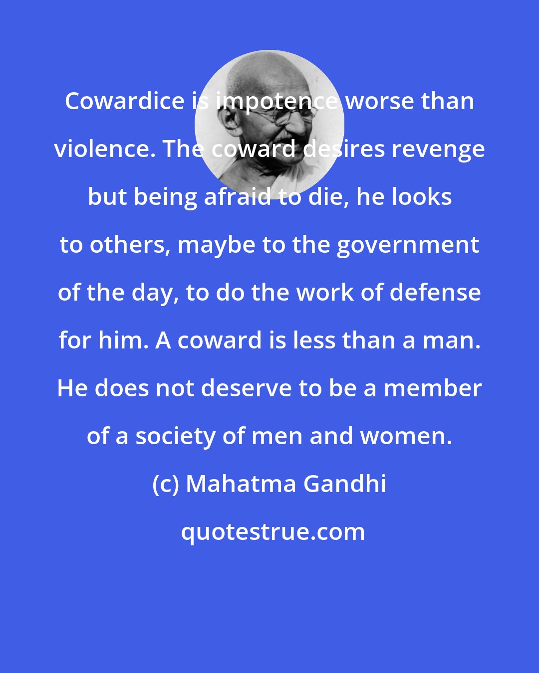 Mahatma Gandhi: Cowardice is impotence worse than violence. The coward desires revenge but being afraid to die, he looks to others, maybe to the government of the day, to do the work of defense for him. A coward is less than a man. He does not deserve to be a member of a society of men and women.