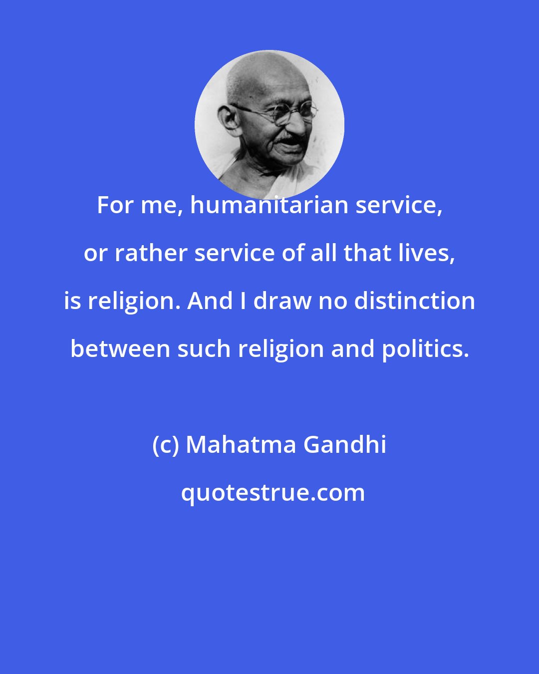Mahatma Gandhi: For me, humanitarian service, or rather service of all that lives, is religion. And I draw no distinction between such religion and politics.