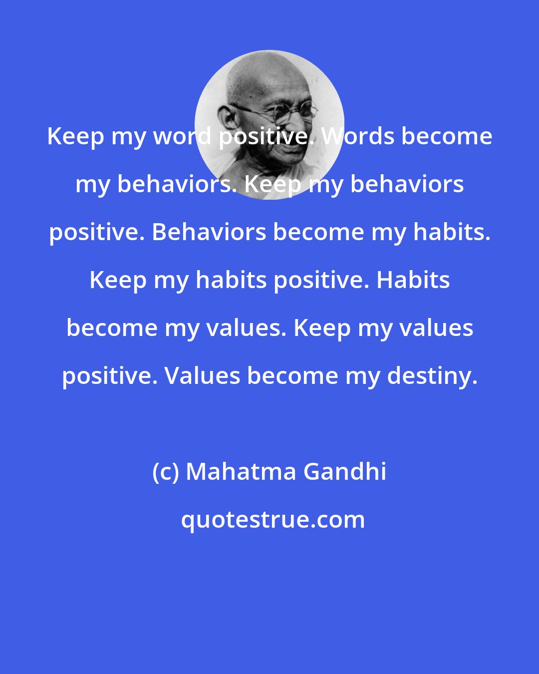 Mahatma Gandhi: Keep my word positive. Words become my behaviors. Keep my behaviors positive. Behaviors become my habits. Keep my habits positive. Habits become my values. Keep my values positive. Values become my destiny.