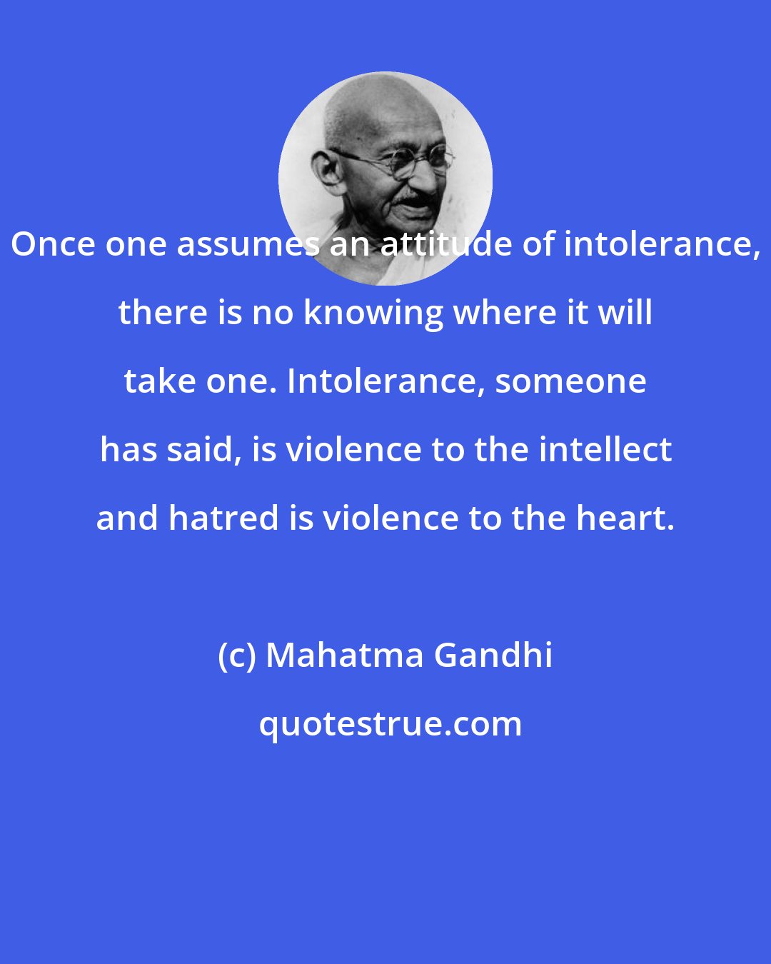 Mahatma Gandhi: Once one assumes an attitude of intolerance, there is no knowing where it will take one. Intolerance, someone has said, is violence to the intellect and hatred is violence to the heart.