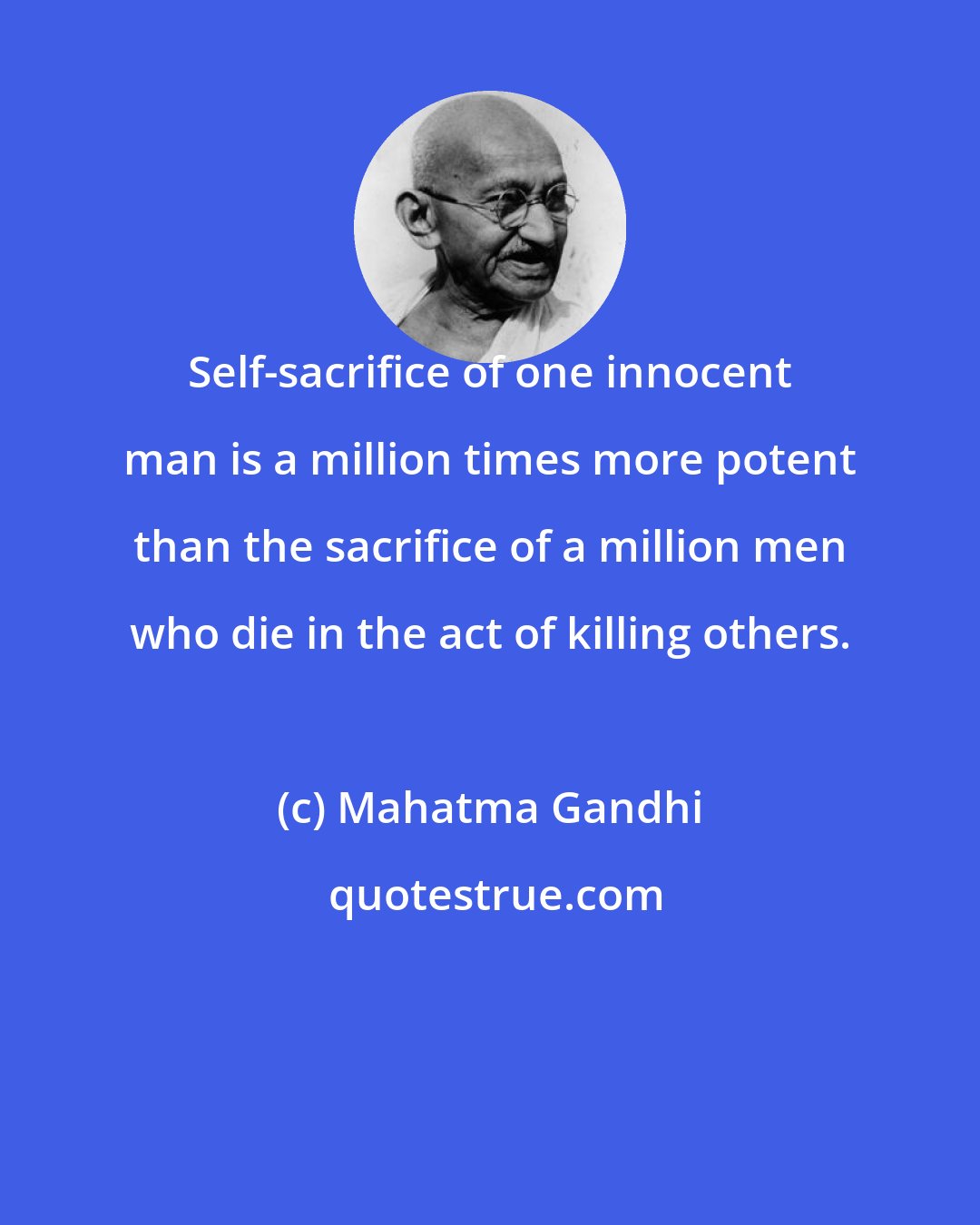 Mahatma Gandhi: Self-sacrifice of one innocent man is a million times more potent than the sacrifice of a million men who die in the act of killing others.