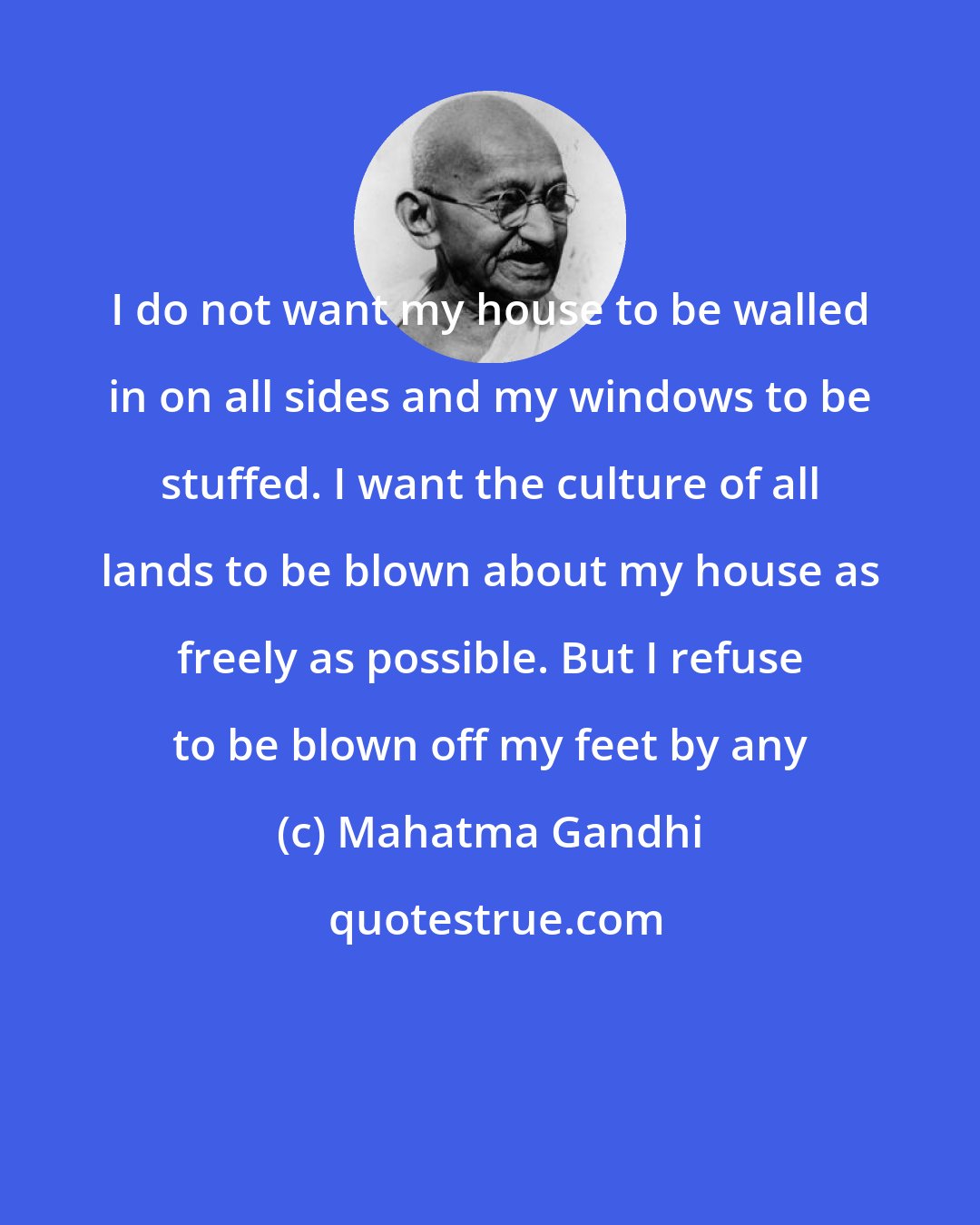 Mahatma Gandhi: I do not want my house to be walled in on all sides and my windows to be stuffed. I want the culture of all lands to be blown about my house as freely as possible. But I refuse to be blown off my feet by any