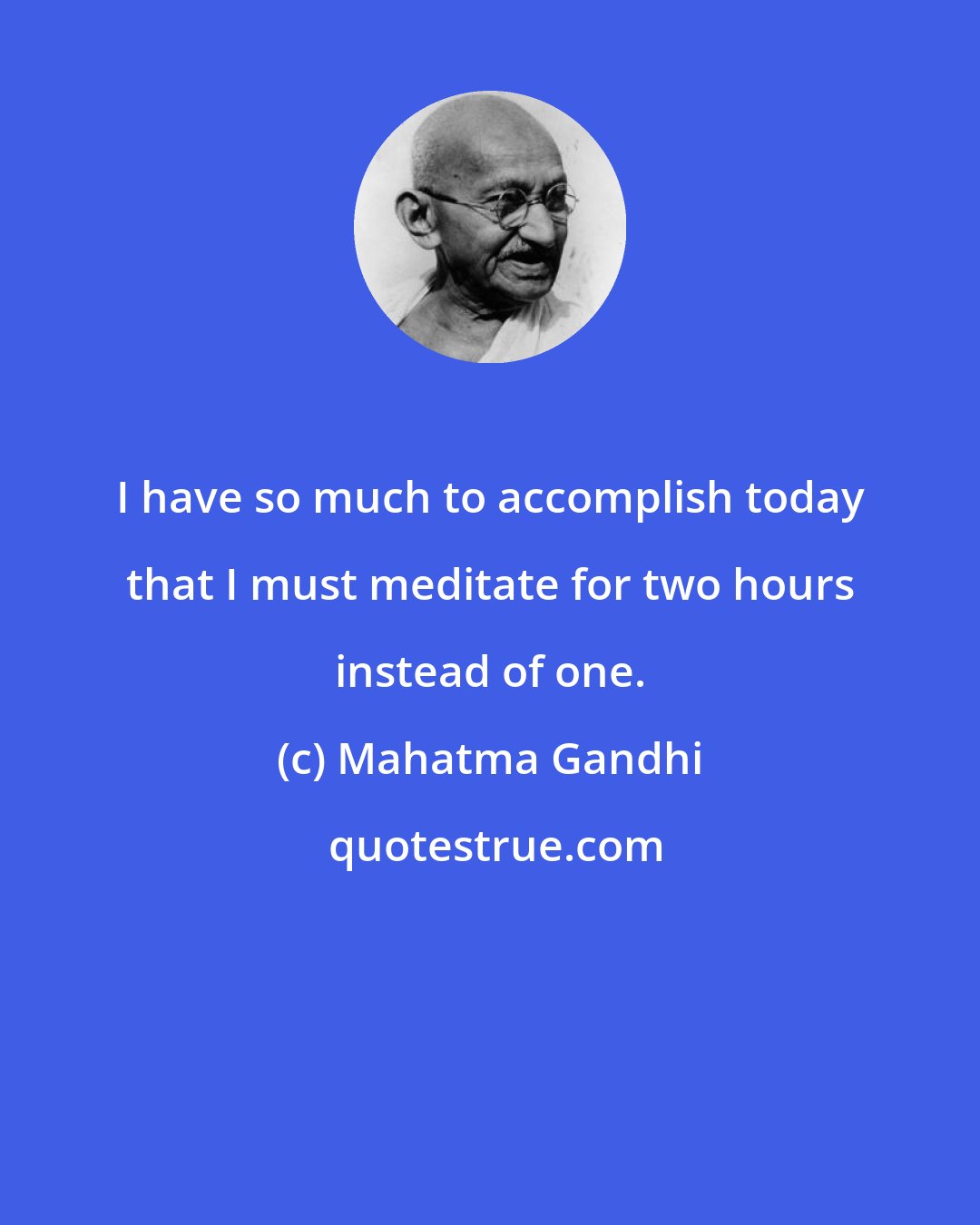 Mahatma Gandhi: I have so much to accomplish today that I must meditate for two hours instead of one.