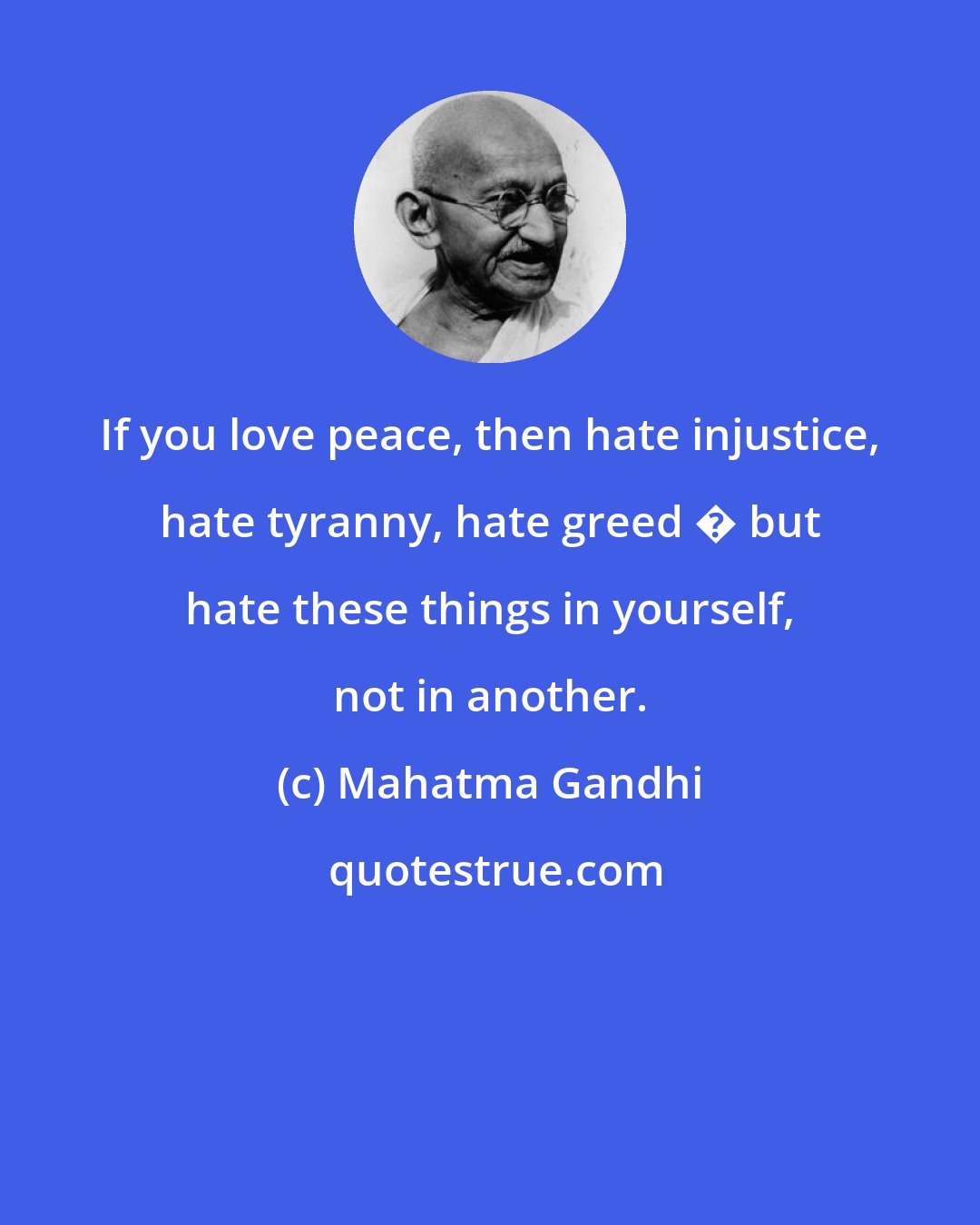Mahatma Gandhi: If you love peace, then hate injustice, hate tyranny, hate greed � but hate these things in yourself, not in another.