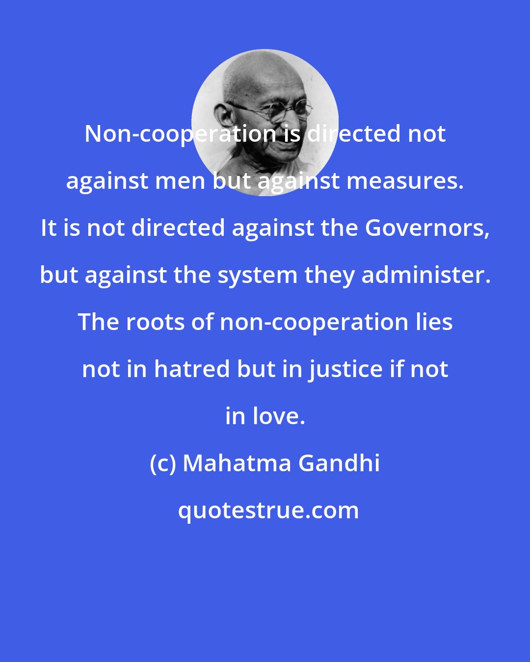 Mahatma Gandhi: Non-cooperation is directed not against men but against measures. It is not directed against the Governors, but against the system they administer. The roots of non-cooperation lies not in hatred but in justice if not in love.