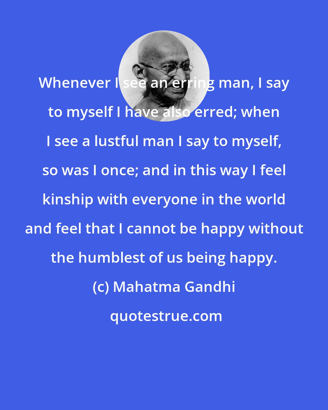 Mahatma Gandhi: Whenever I see an erring man, I say to myself I have also erred; when I see a lustful man I say to myself, so was I once; and in this way I feel kinship with everyone in the world and feel that I cannot be happy without the humblest of us being happy.