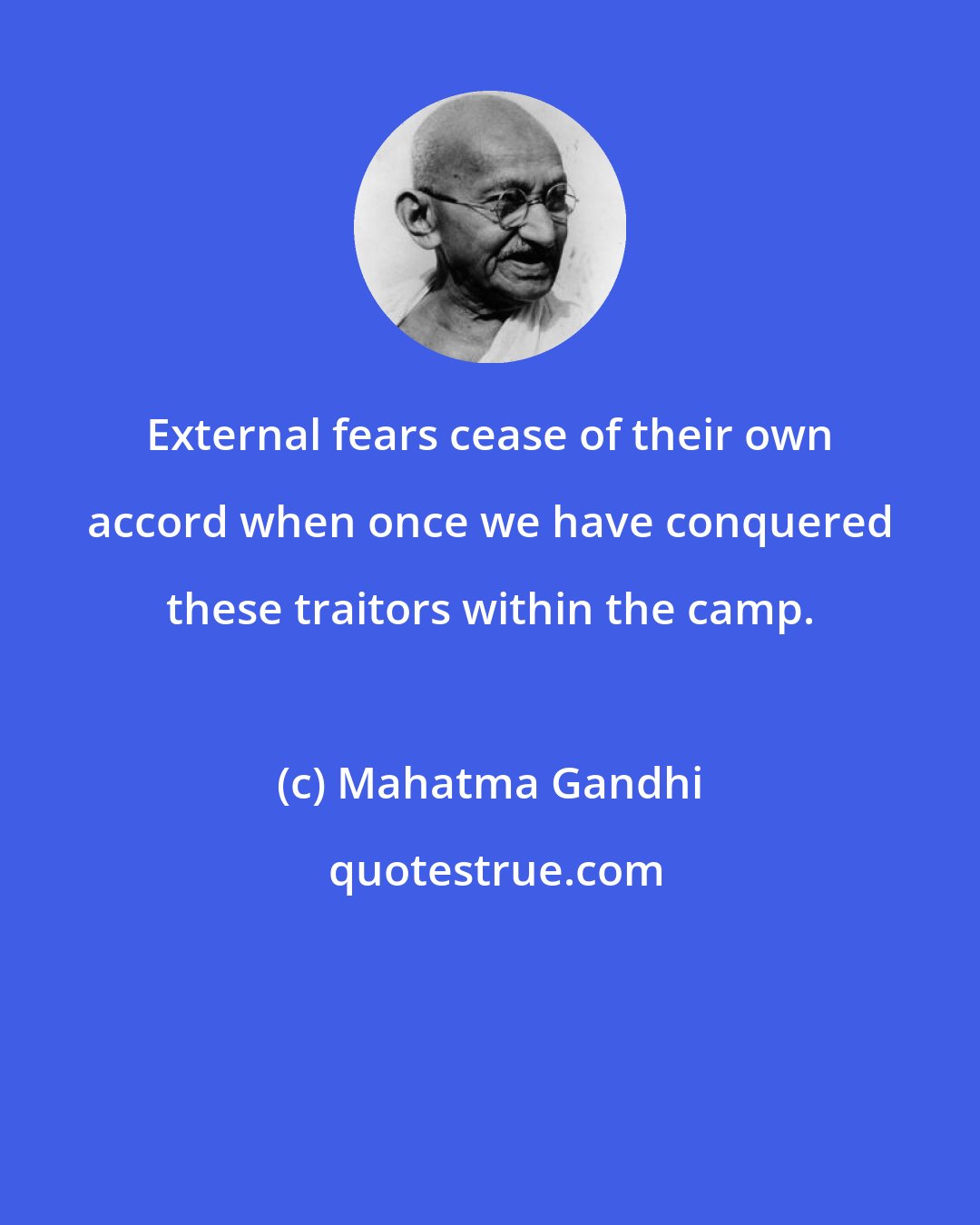 Mahatma Gandhi: External fears cease of their own accord when once we have conquered these traitors within the camp.
