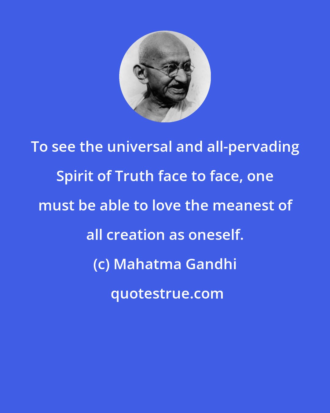 Mahatma Gandhi: To see the universal and all-pervading Spirit of Truth face to face, one must be able to love the meanest of all creation as oneself.