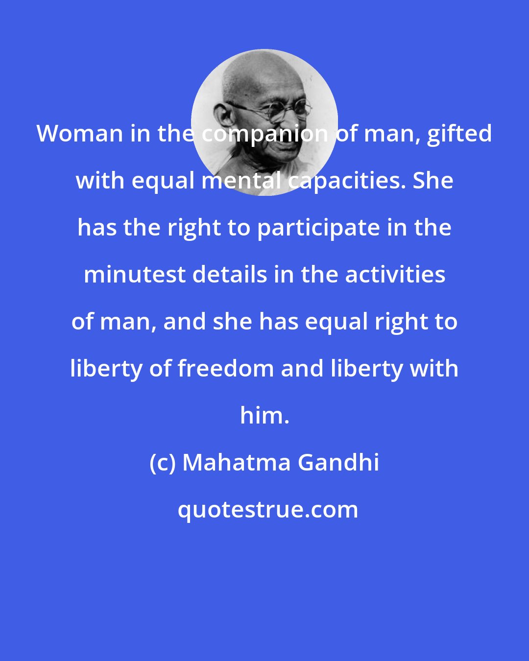 Mahatma Gandhi: Woman in the companion of man, gifted with equal mental capacities. She has the right to participate in the minutest details in the activities of man, and she has equal right to liberty of freedom and liberty with him.