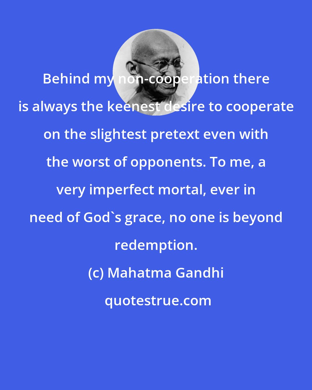 Mahatma Gandhi: Behind my non-cooperation there is always the keenest desire to cooperate on the slightest pretext even with the worst of opponents. To me, a very imperfect mortal, ever in need of God's grace, no one is beyond redemption.