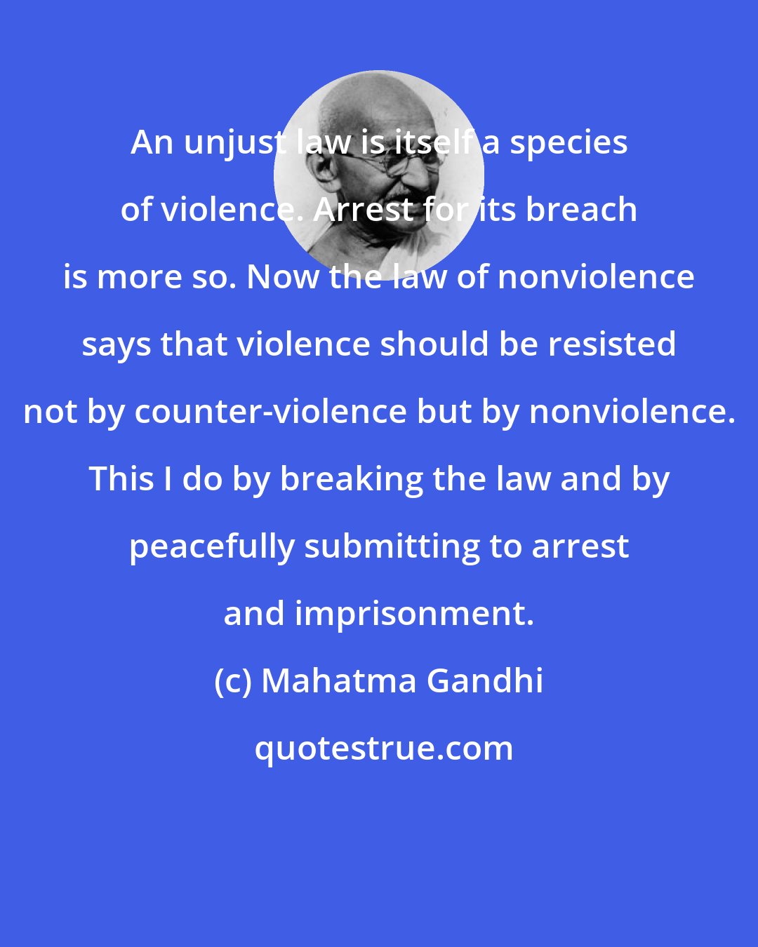 Mahatma Gandhi: An unjust law is itself a species of violence. Arrest for its breach is more so. Now the law of nonviolence says that violence should be resisted not by counter-violence but by nonviolence. This I do by breaking the law and by peacefully submitting to arrest and imprisonment.