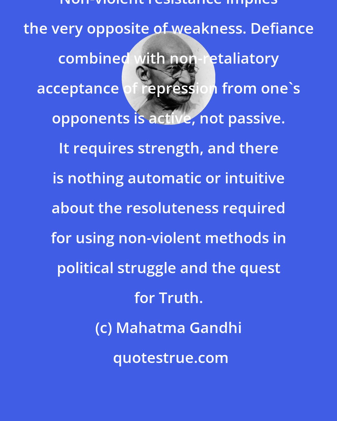 Mahatma Gandhi: Non-violent resistance implies the very opposite of weakness. Defiance combined with non-retaliatory acceptance of repression from one's opponents is active, not passive. It requires strength, and there is nothing automatic or intuitive about the resoluteness required for using non-violent methods in political struggle and the quest for Truth.