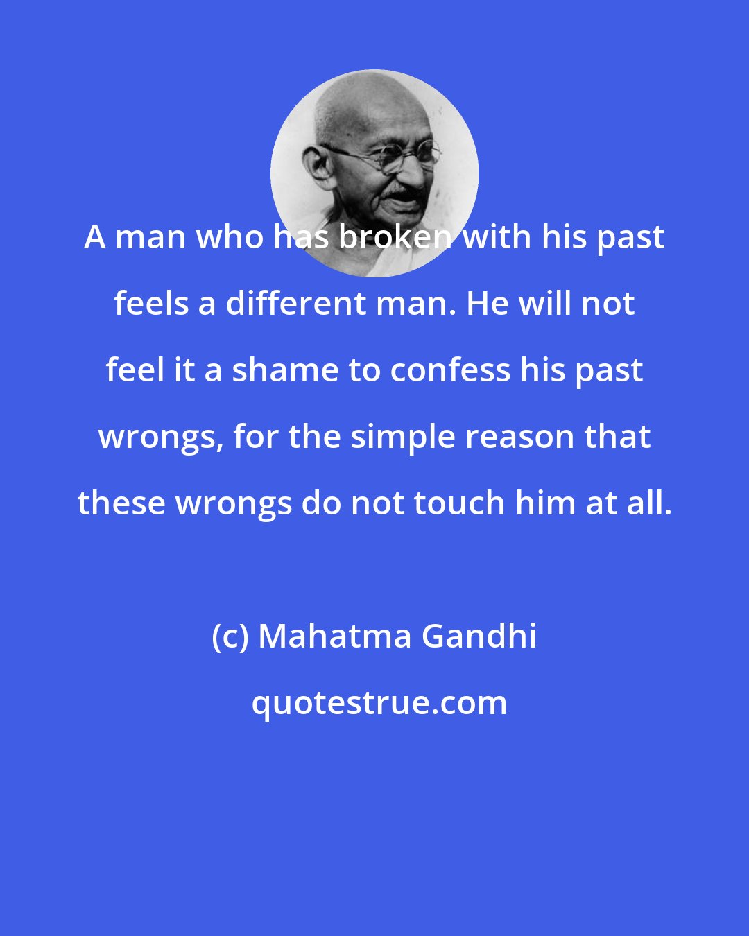 Mahatma Gandhi: A man who has broken with his past feels a different man. He will not feel it a shame to confess his past wrongs, for the simple reason that these wrongs do not touch him at all.
