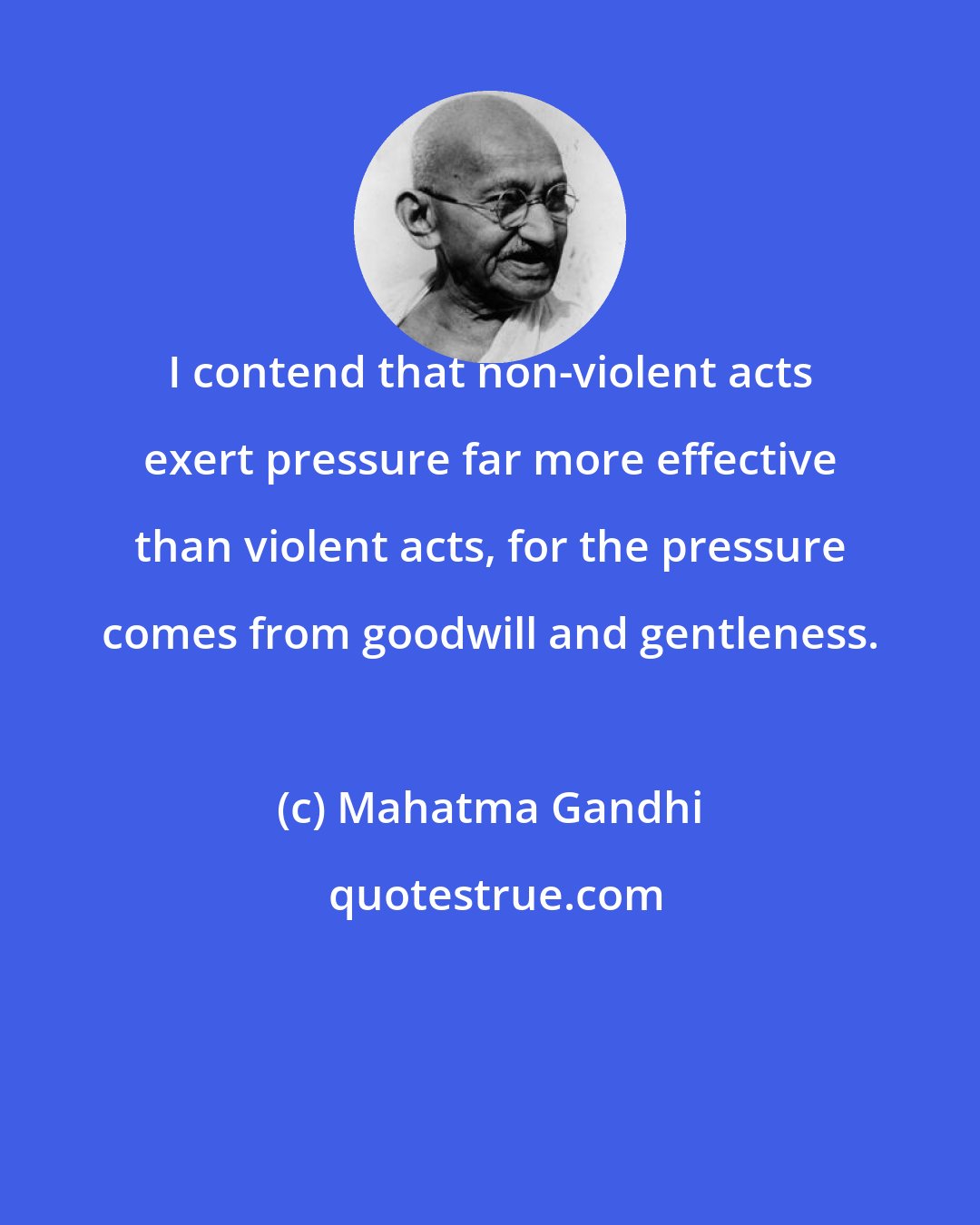 Mahatma Gandhi: I contend that non-violent acts exert pressure far more effective than violent acts, for the pressure comes from goodwill and gentleness.