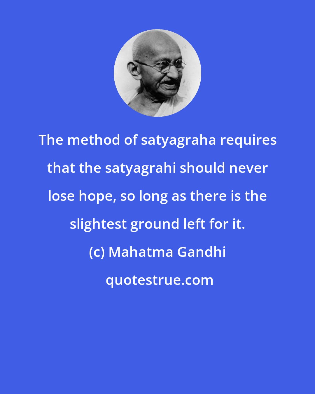 Mahatma Gandhi: The method of satyagraha requires that the satyagrahi should never lose hope, so long as there is the slightest ground left for it.