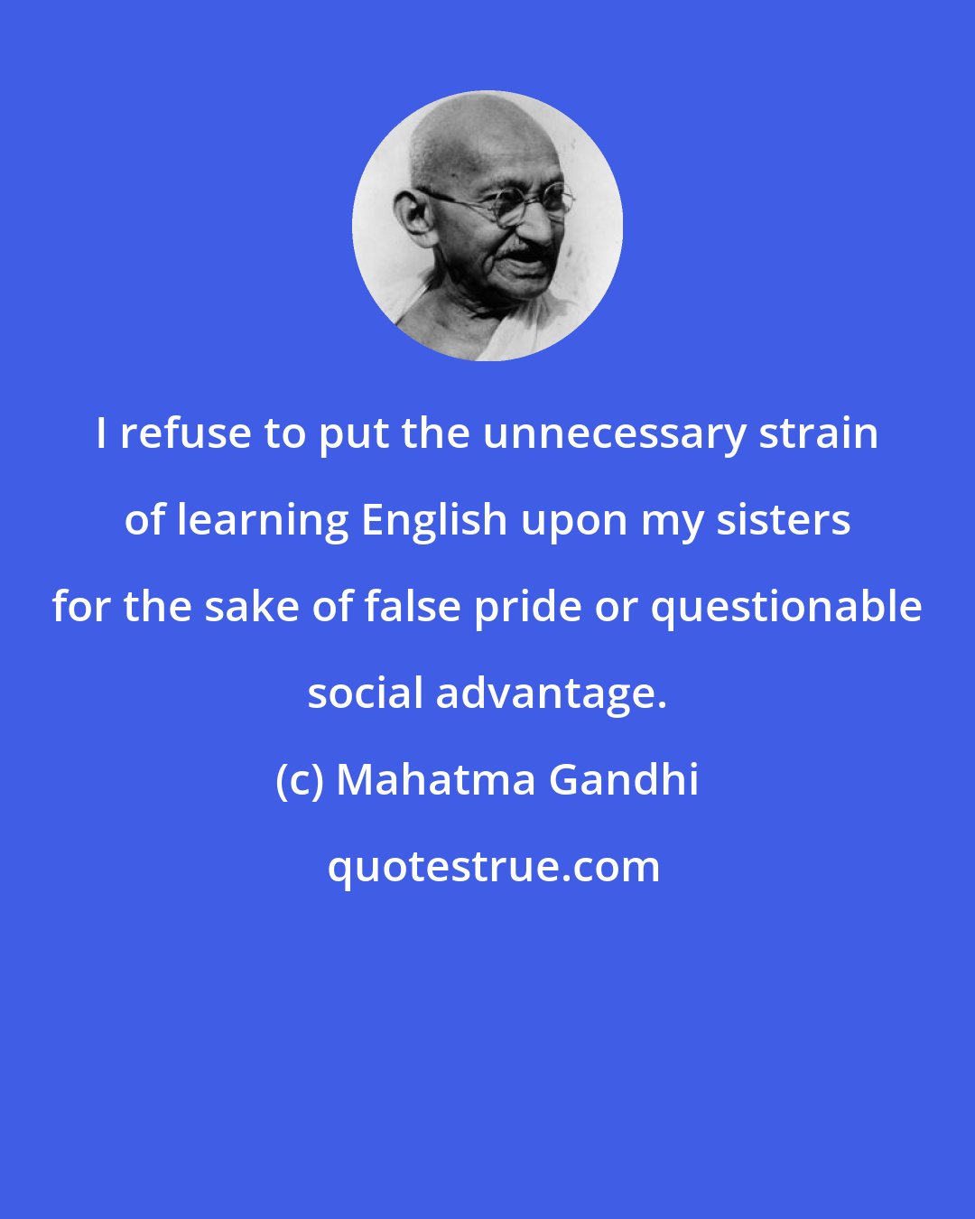 Mahatma Gandhi: I refuse to put the unnecessary strain of learning English upon my sisters for the sake of false pride or questionable social advantage.