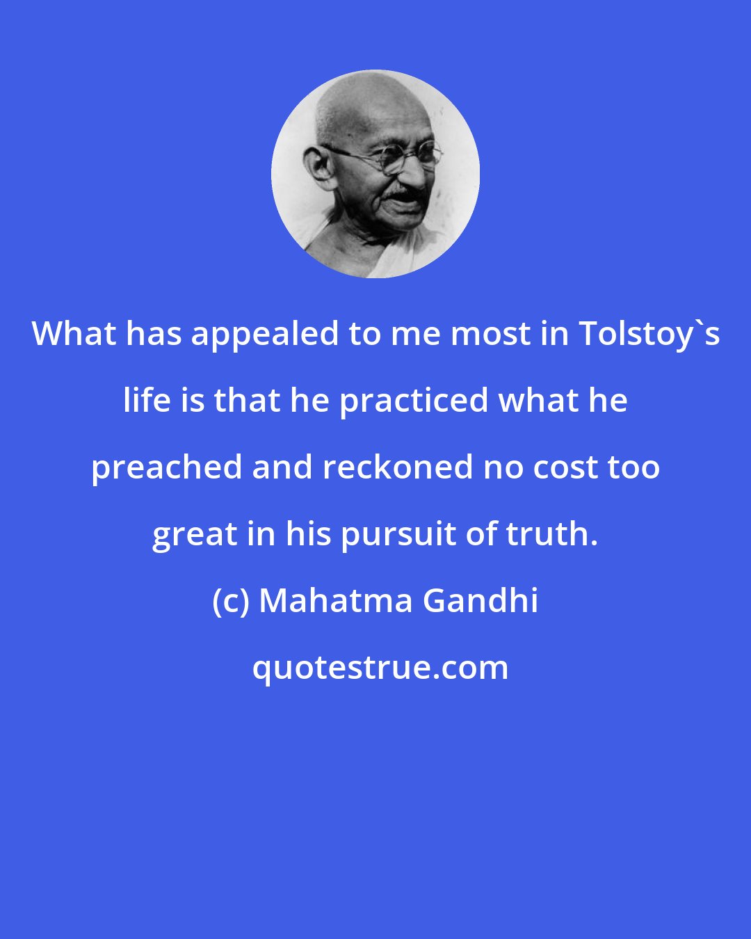 Mahatma Gandhi: What has appealed to me most in Tolstoy's life is that he practiced what he preached and reckoned no cost too great in his pursuit of truth.