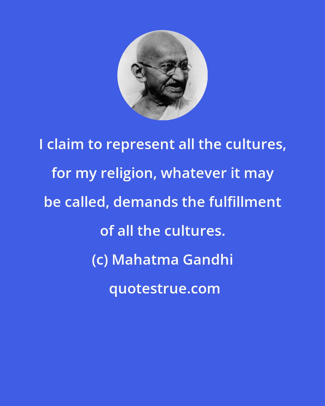 Mahatma Gandhi: I claim to represent all the cultures, for my religion, whatever it may be called, demands the fulfillment of all the cultures.