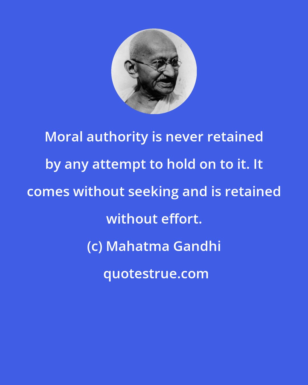 Mahatma Gandhi: Moral authority is never retained by any attempt to hold on to it. It comes without seeking and is retained without effort.