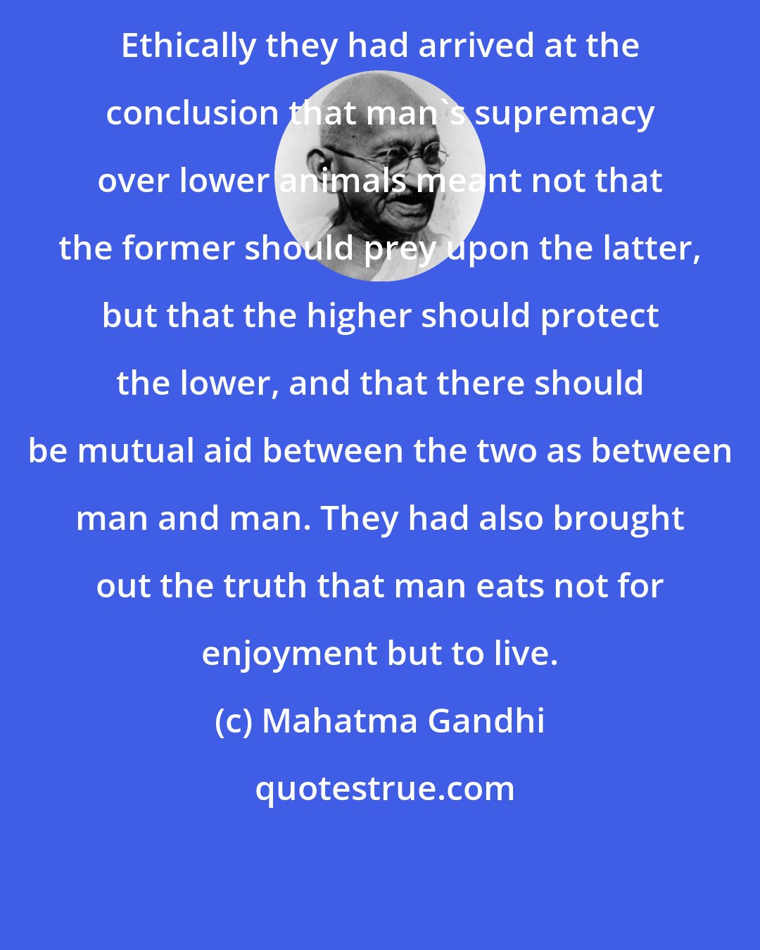 Mahatma Gandhi: Ethically they had arrived at the conclusion that man's supremacy over lower animals meant not that the former should prey upon the latter, but that the higher should protect the lower, and that there should be mutual aid between the two as between man and man. They had also brought out the truth that man eats not for enjoyment but to live.