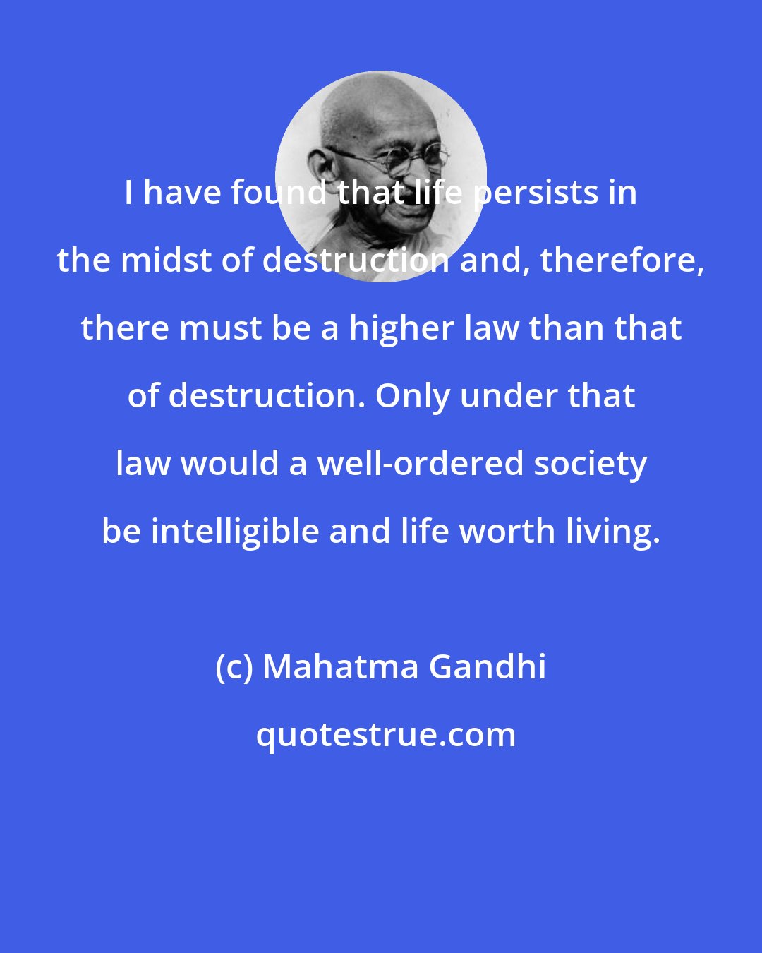 Mahatma Gandhi: I have found that life persists in the midst of destruction and, therefore, there must be a higher law than that of destruction. Only under that law would a well-ordered society be intelligible and life worth living.