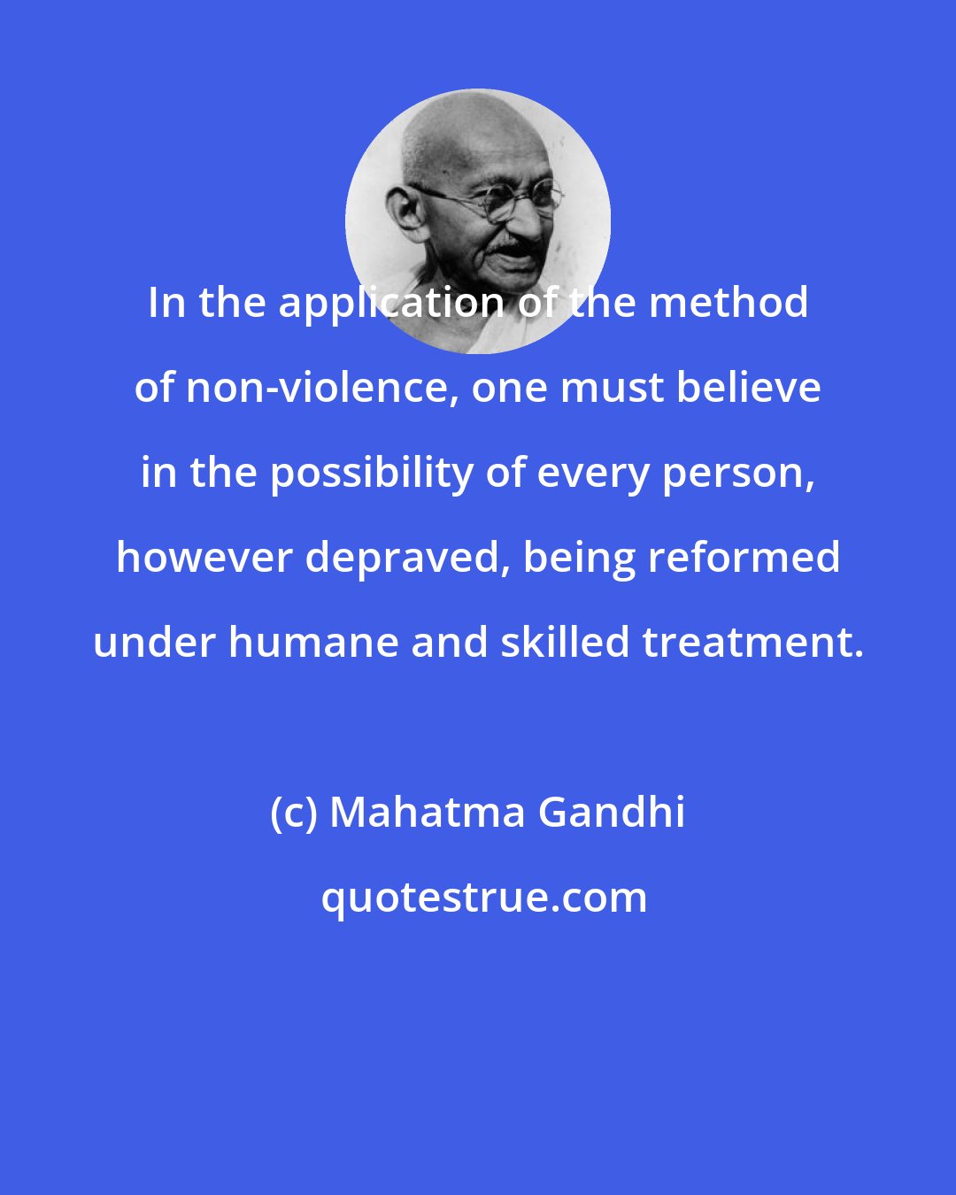 Mahatma Gandhi: In the application of the method of non-violence, one must believe in the possibility of every person, however depraved, being reformed under humane and skilled treatment.