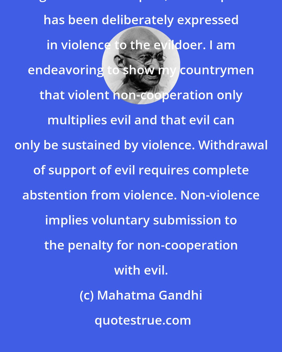 Mahatma Gandhi: In my humble opinion, non-cooperation with evil is as much a duty as is cooperation with good. But in the past, non-cooperation has been deliberately expressed in violence to the evildoer. I am endeavoring to show my countrymen that violent non-cooperation only multiplies evil and that evil can only be sustained by violence. Withdrawal of support of evil requires complete abstention from violence. Non-violence implies voluntary submission to the penalty for non-cooperation with evil.