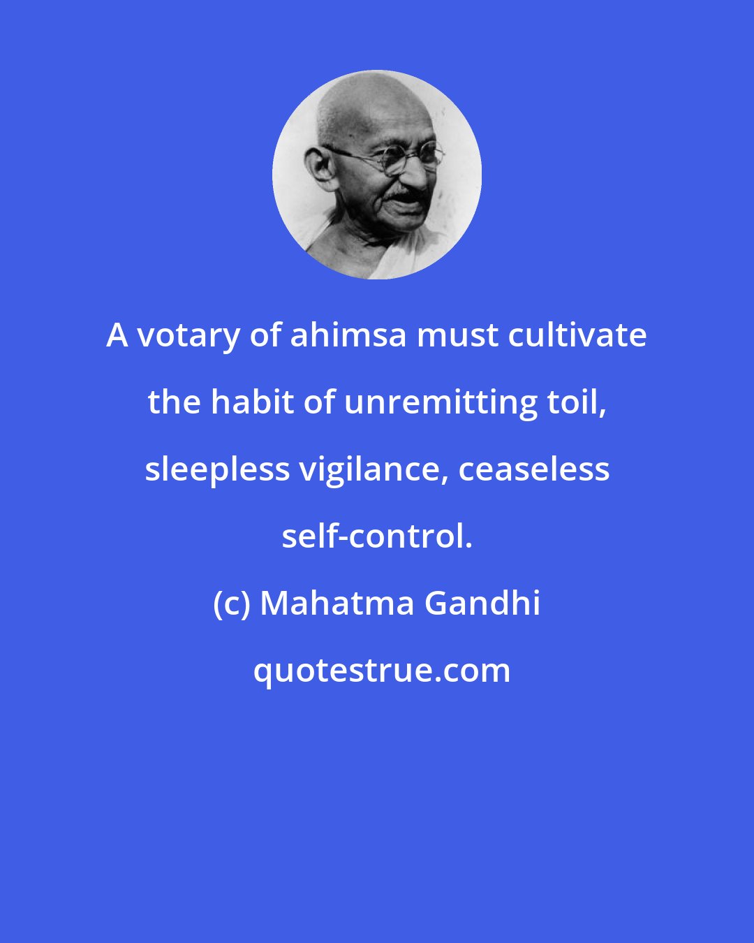 Mahatma Gandhi: A votary of ahimsa must cultivate the habit of unremitting toil, sleepless vigilance, ceaseless self-control.