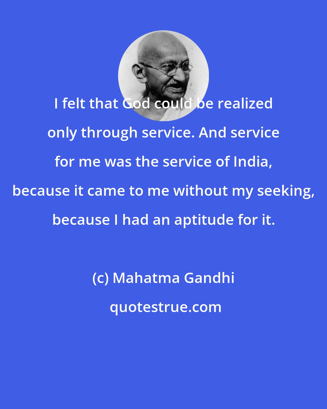 Mahatma Gandhi: I felt that God could be realized only through service. And service for me was the service of India, because it came to me without my seeking, because I had an aptitude for it.