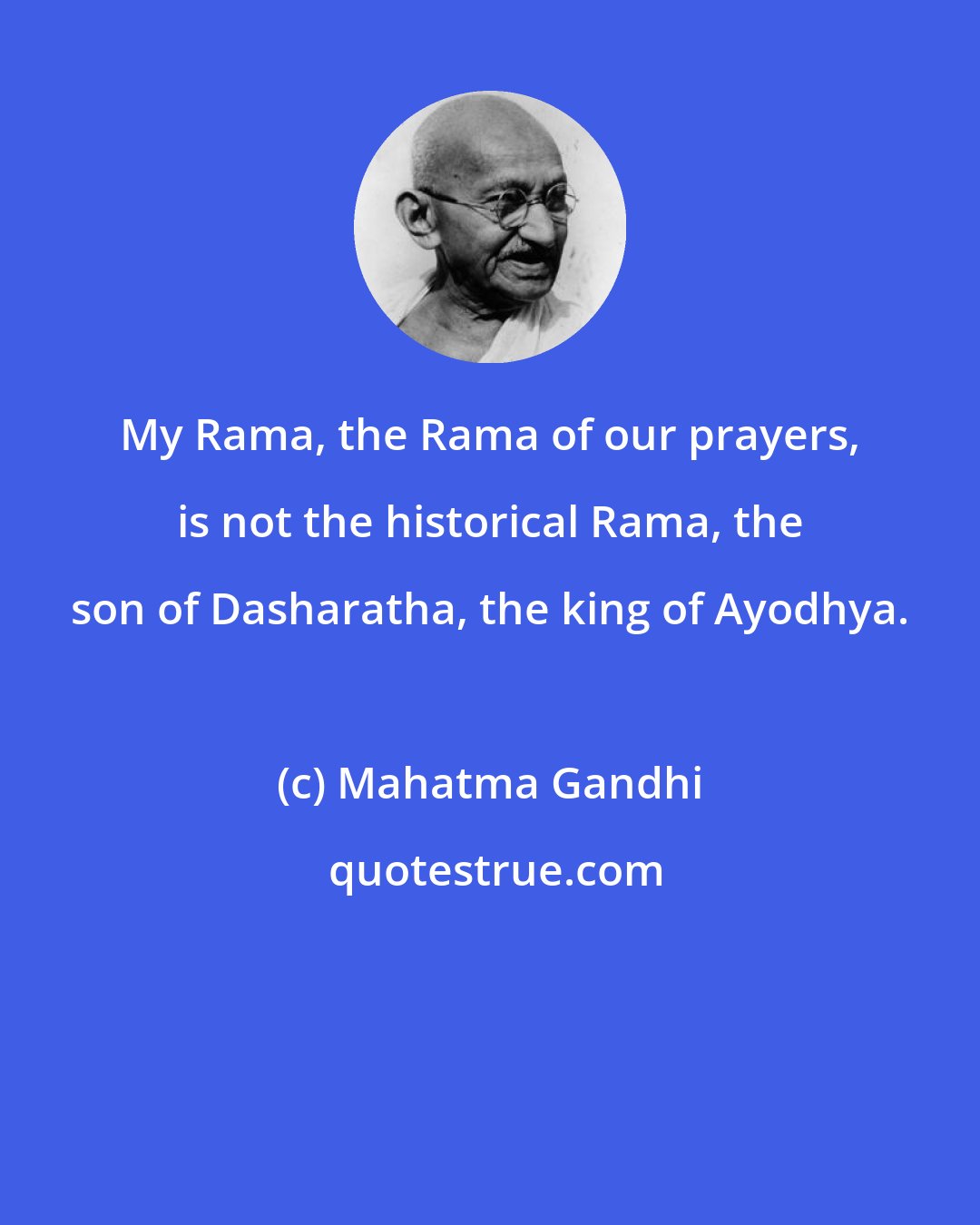 Mahatma Gandhi: My Rama, the Rama of our prayers, is not the historical Rama, the son of Dasharatha, the king of Ayodhya.