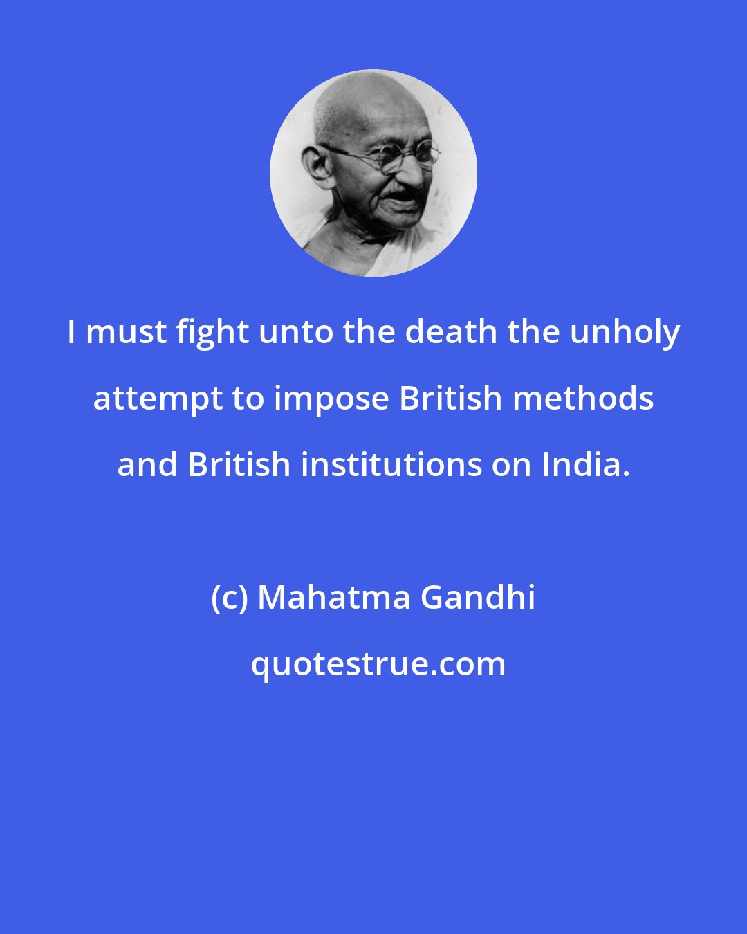 Mahatma Gandhi: I must fight unto the death the unholy attempt to impose British methods and British institutions on India.