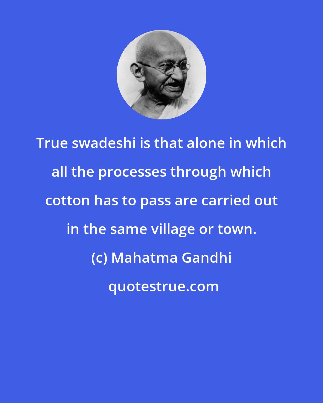 Mahatma Gandhi: True swadeshi is that alone in which all the processes through which cotton has to pass are carried out in the same village or town.