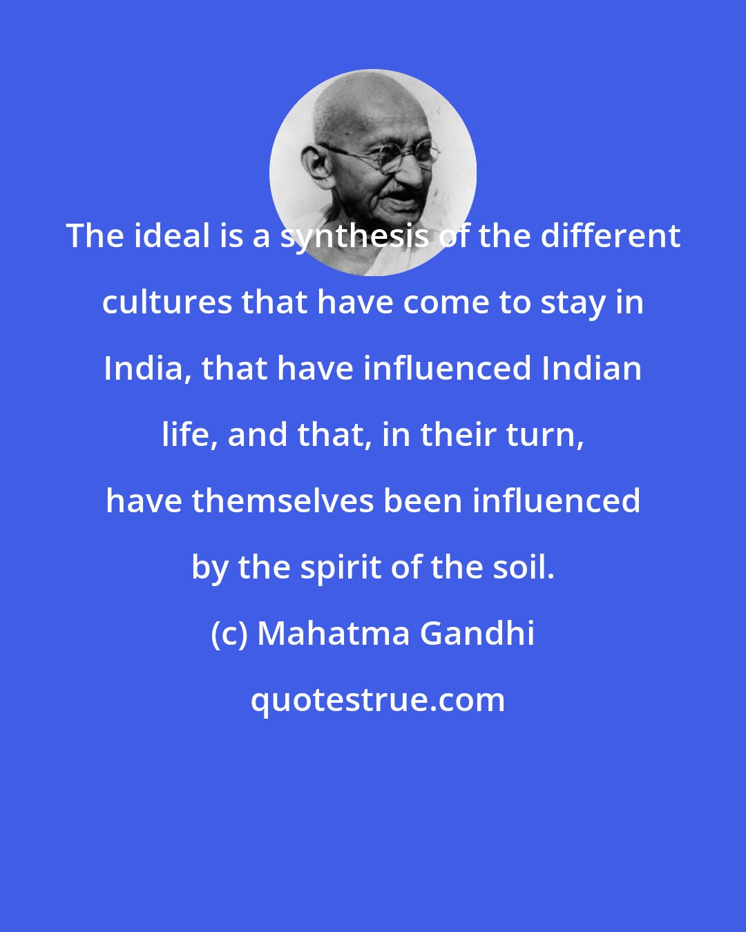 Mahatma Gandhi: The ideal is a synthesis of the different cultures that have come to stay in India, that have influenced Indian life, and that, in their turn, have themselves been influenced by the spirit of the soil.