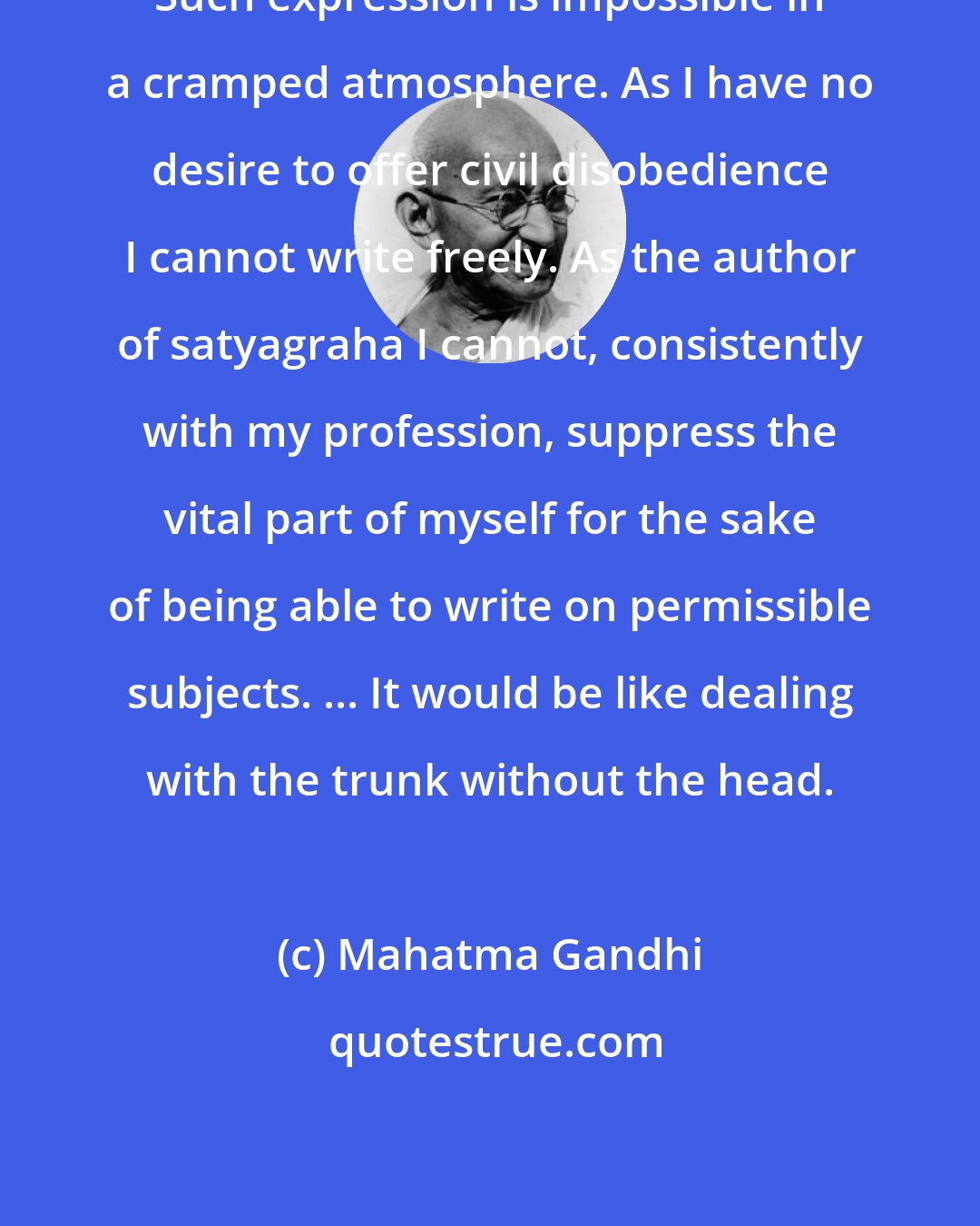 Mahatma Gandhi: Such expression is impossible in a cramped atmosphere. As I have no desire to offer civil disobedience I cannot write freely. As the author of satyagraha I cannot, consistently with my profession, suppress the vital part of myself for the sake of being able to write on permissible subjects. ... It would be like dealing with the trunk without the head.