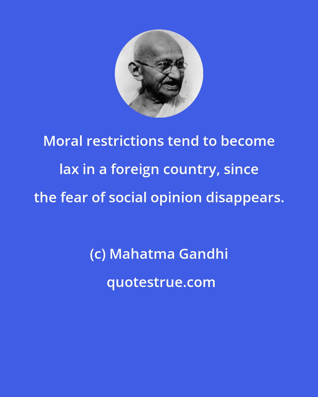 Mahatma Gandhi: Moral restrictions tend to become lax in a foreign country, since the fear of social opinion disappears.