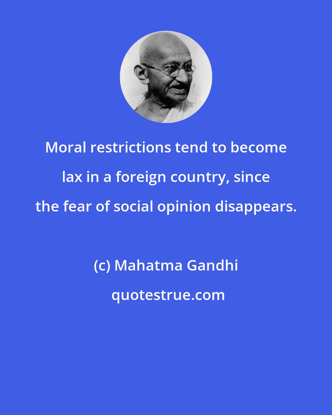 Mahatma Gandhi: Moral restrictions tend to become lax in a foreign country, since the fear of social opinion disappears.