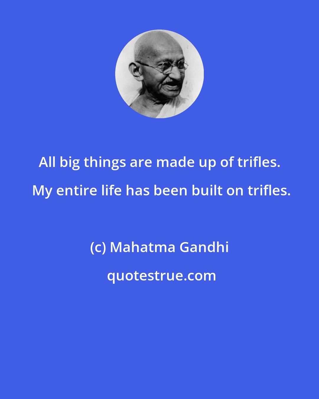 Mahatma Gandhi: All big things are made up of trifles.  My entire life has been built on trifles.