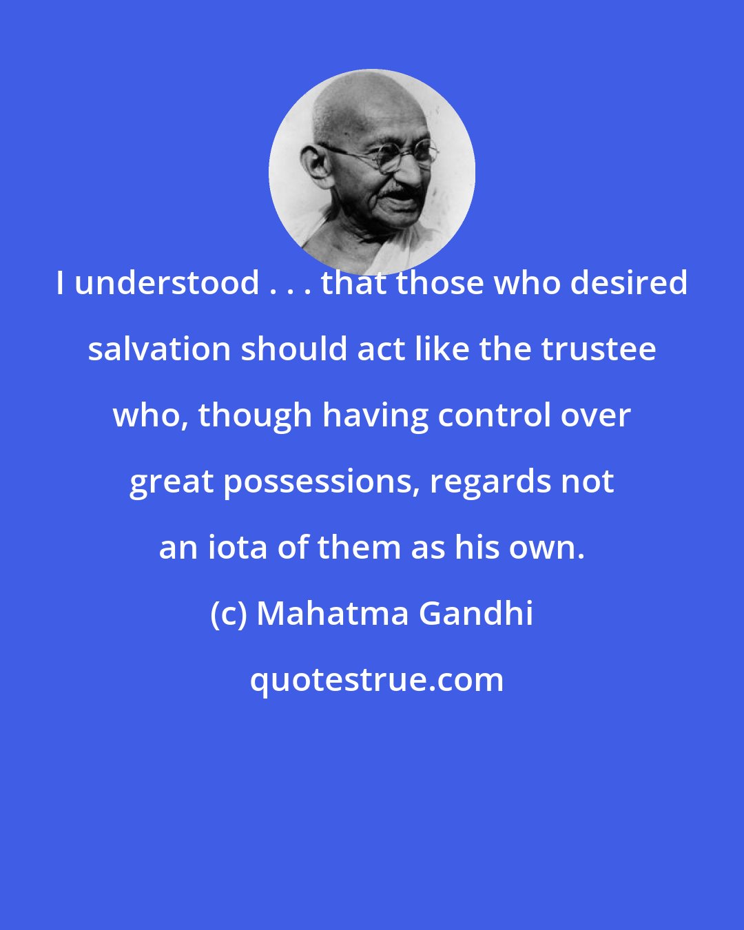 Mahatma Gandhi: I understood . . . that those who desired salvation should act like the trustee who, though having control over great possessions, regards not an iota of them as his own.
