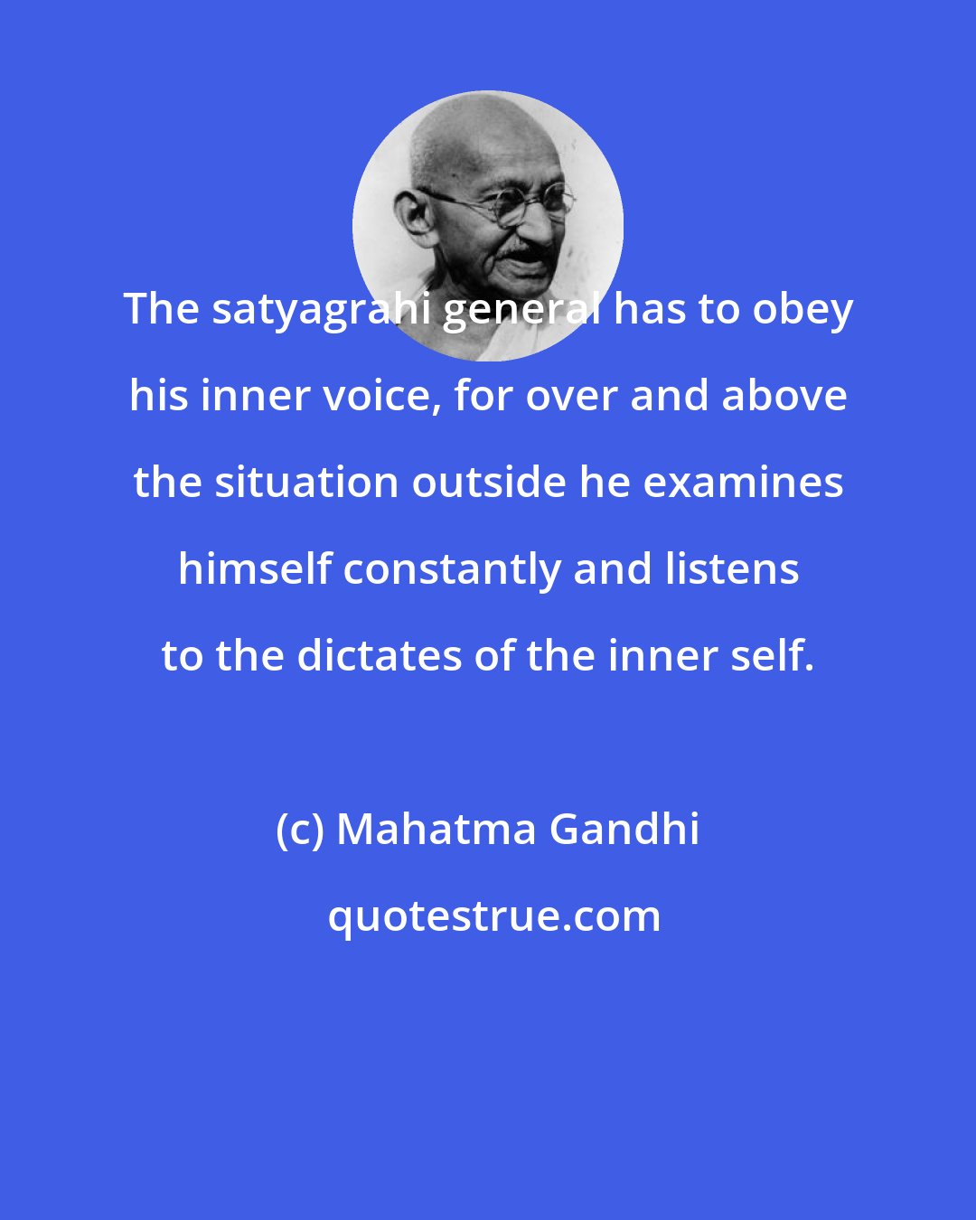 Mahatma Gandhi: The satyagrahi general has to obey his inner voice, for over and above the situation outside he examines himself constantly and listens to the dictates of the inner self.