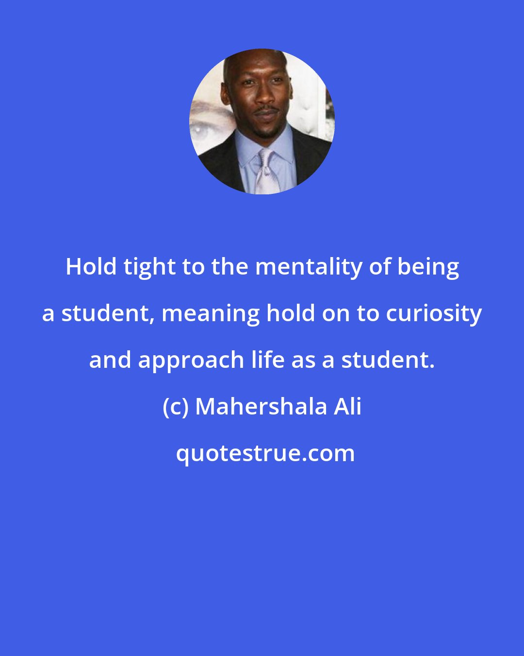 Mahershala Ali: Hold tight to the mentality of being a student, meaning hold on to curiosity and approach life as a student.