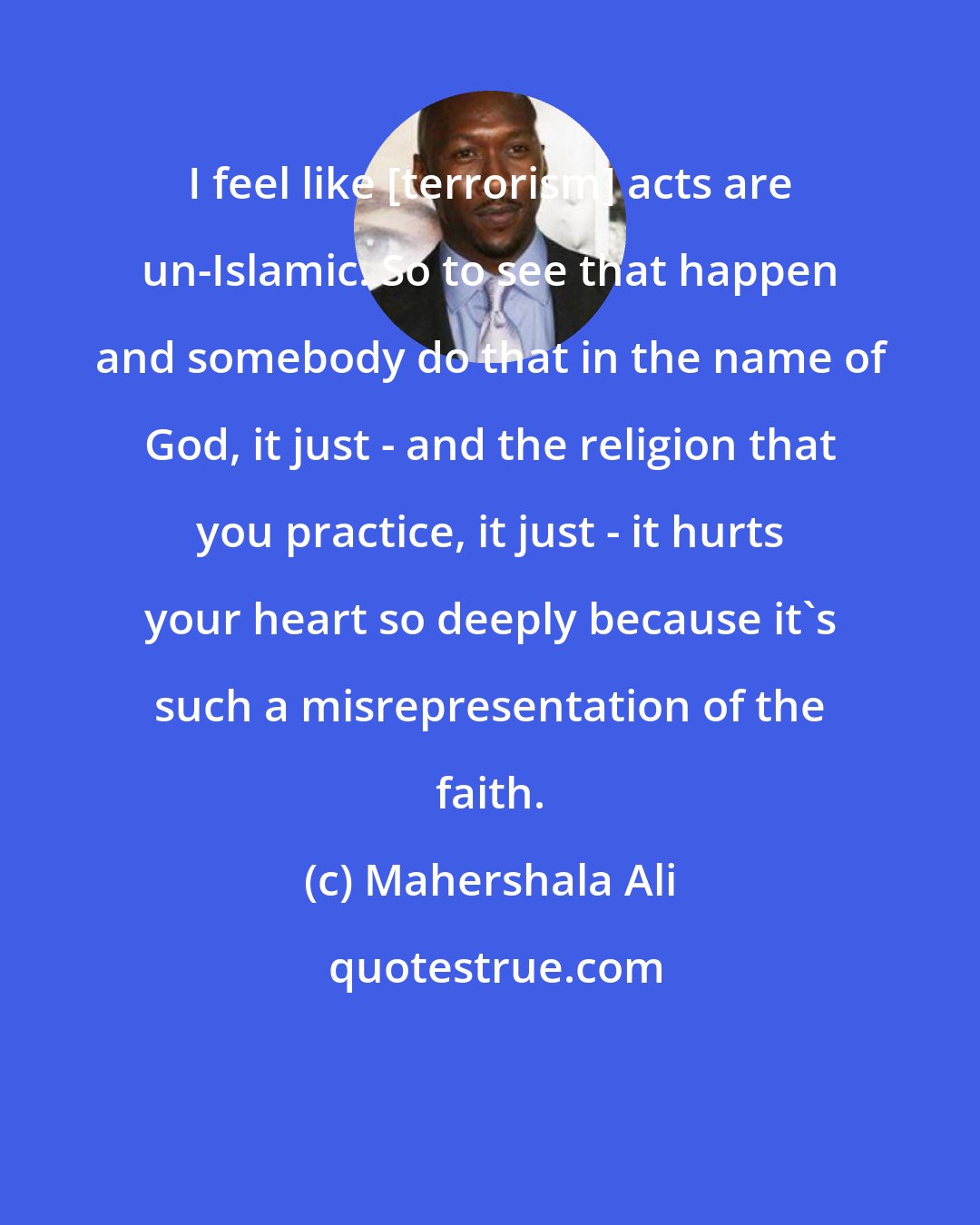 Mahershala Ali: I feel like [terrorism] acts are un-Islamic. So to see that happen and somebody do that in the name of God, it just - and the religion that you practice, it just - it hurts your heart so deeply because it's such a misrepresentation of the faith.