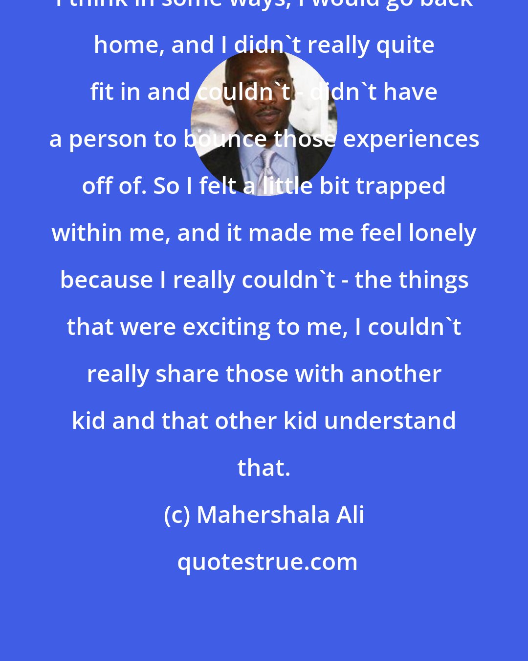 Mahershala Ali: I think in some ways, I would go back home, and I didn't really quite fit in and couldn't - didn't have a person to bounce those experiences off of. So I felt a little bit trapped within me, and it made me feel lonely because I really couldn't - the things that were exciting to me, I couldn't really share those with another kid and that other kid understand that.