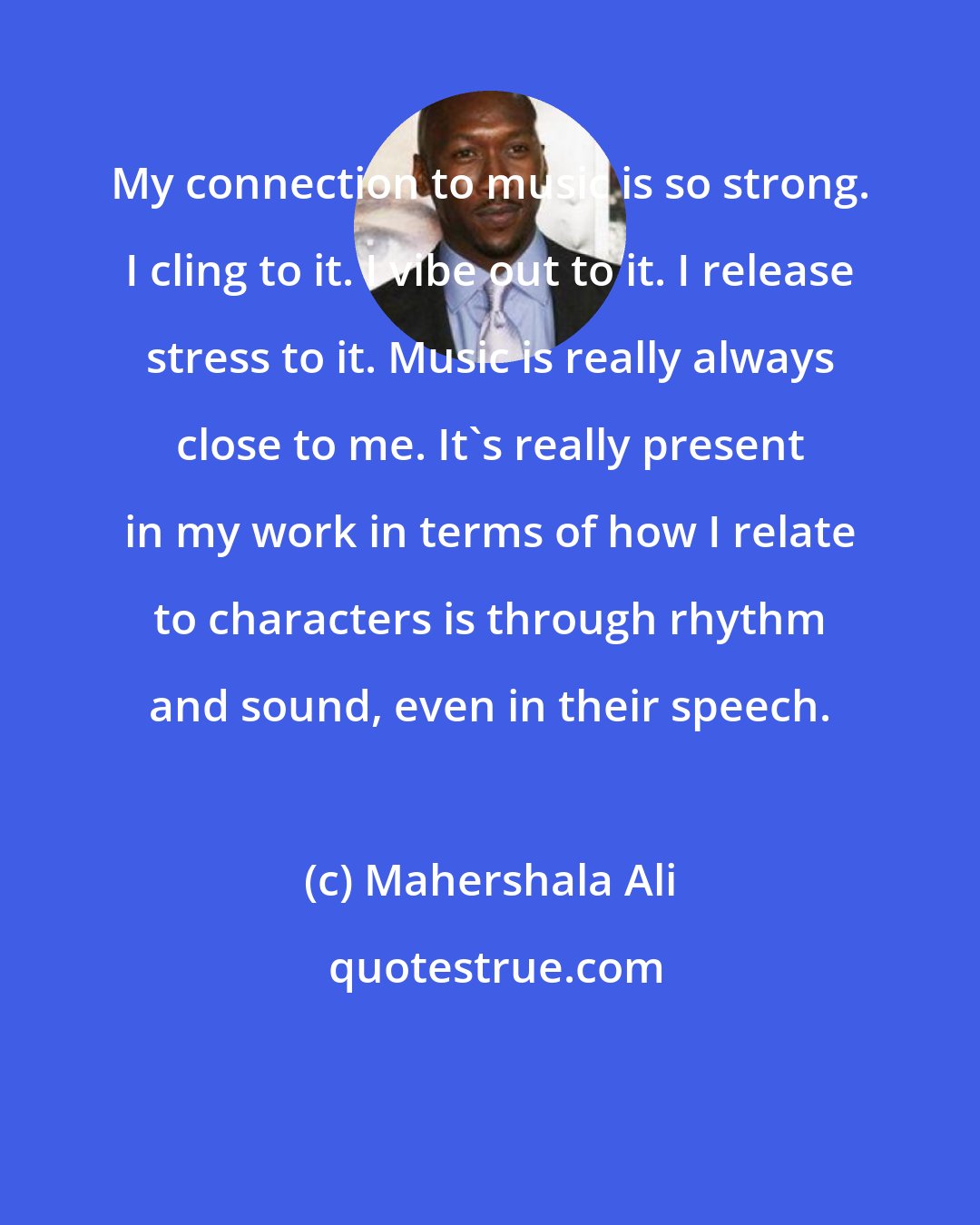 Mahershala Ali: My connection to music is so strong. I cling to it. I vibe out to it. I release stress to it. Music is really always close to me. It's really present in my work in terms of how I relate to characters is through rhythm and sound, even in their speech.