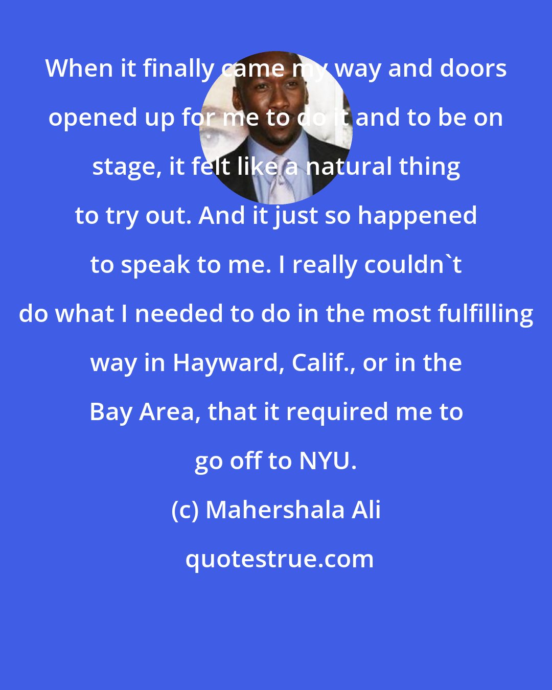 Mahershala Ali: When it finally came my way and doors opened up for me to do it and to be on stage, it felt like a natural thing to try out. And it just so happened to speak to me. I really couldn't do what I needed to do in the most fulfilling way in Hayward, Calif., or in the Bay Area, that it required me to go off to NYU.